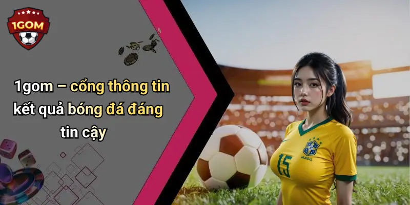 1gom – cổng thông tin kết quả bóng đá đáng tin cậy