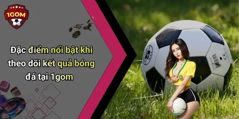 Đặc điểm nổi bật khi theo dõi kết quả bóng đá tại 1gom